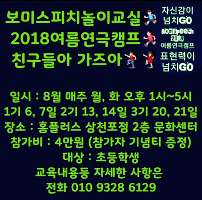 안녕하세요. 보미스피치놀이교실입니다^^ 보미스피치놀이교실에서는 2018 여름 연극캠프 친구들아 가즈아~ 초등학생 참가자를 모집합니다. 그동안 관내 초등학교 학생들에게 큰 사랑을 받아온 연극놀이 스피치 수업을 여름 연극캠프로 다시 한번 만날 수 있는 아주 좋은 기회입니다. 이번 캠프를 통해 우리 아이들의 자신감을 키워주고 표현력을 향상시켜줄 수 있는 좋은 기회의 장을  만들어보고자 합니다. 8월 여름방학 중 1.2.3기로 나눠 매주 월요일과 화요일(1기 6. 7일 2기 13. 14일 3기 20. 21일) 오후 1시부터 5시까지 하루 4시간 수업 총 8시간 수업 홈플러스 삼천포점 2층 문화센터에서 진행합니다. 관내 초등학생들을 대상으로 진행되는 이번 연극캠프의 교육내용과 자세한 사항은 010 9328 6129번으로 연락 주시면 친절히 안내해드리겠습니다♡